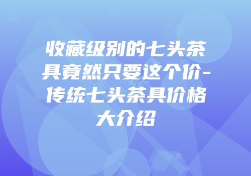 收藏级别的七头茶具竟然只要这个价-传统七头茶具价格大介绍