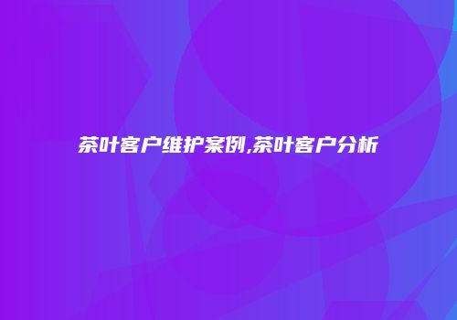 茶叶客户维护案例,茶叶客户分析