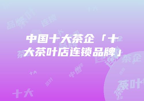 中国十大茶企「十大茶叶店连锁品牌」