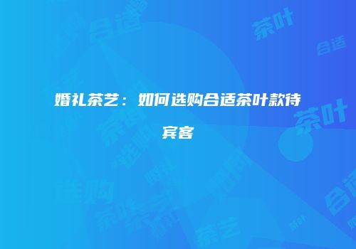 婚礼茶艺：如何选购合适茶叶款待宾客
