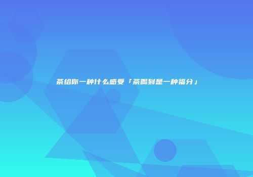 茶给你一种什么感受「茶喝到是一种福分」