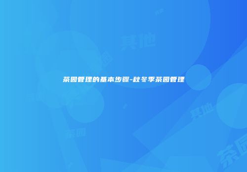 茶园管理的基本步骤-秋冬季茶园管理