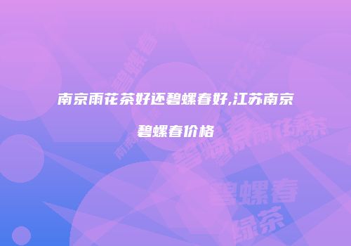 南京雨花茶好还碧螺春好,江苏南京碧螺春价格