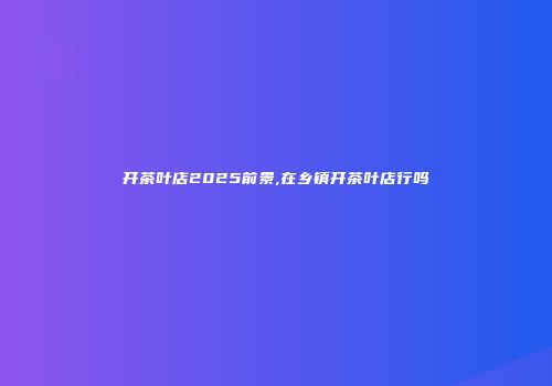 开茶叶店2025前景,在乡镇开茶叶店行吗