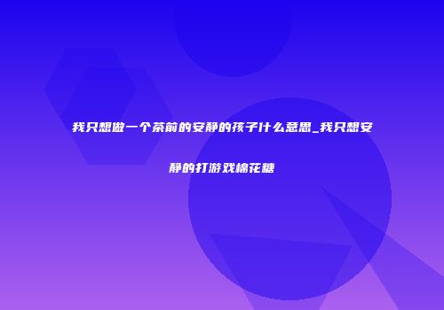 我只想做一个茶前的安静的孩子什么意思_我只想安静的打游戏棉花糖
