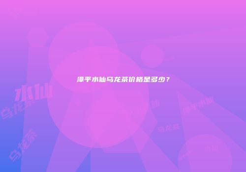 漳平水仙乌龙茶价格是多少？