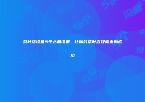 茶叶店设备5个必备设备，让你的茶叶店轻松走向成功