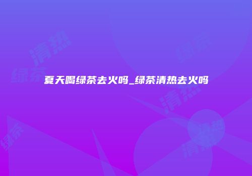 夏天喝绿茶去火吗_绿茶清热去火吗