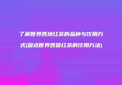 了解世界各地红茶的品种与饮用方式(盘点世界各国红茶的饮用方法)