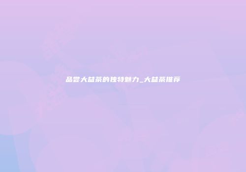品尝大益茶的独特魅力_大益茶推荐
