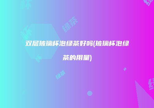 双层玻璃杯泡绿茶好吗(玻璃杯泡绿茶的用量)