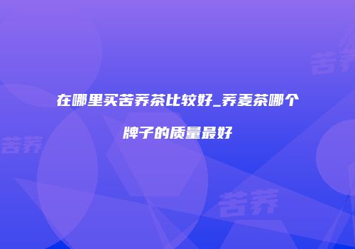 在哪里买苦荞茶比较好_荞麦茶哪个牌子的质量最好