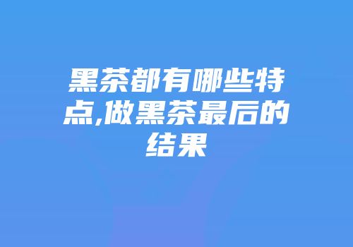 黑茶都有哪些特点,做黑茶最后的结果
