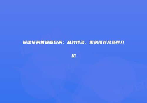 福建裕荣香福鼎白茶：品牌排名、囤积推荐及品牌介绍