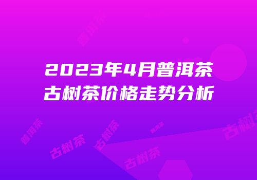 2023年4月普洱茶古树茶价格走势分析