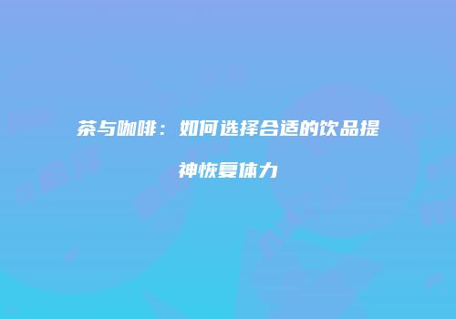 茶与咖啡：如何选择合适的饮品提神恢复体力