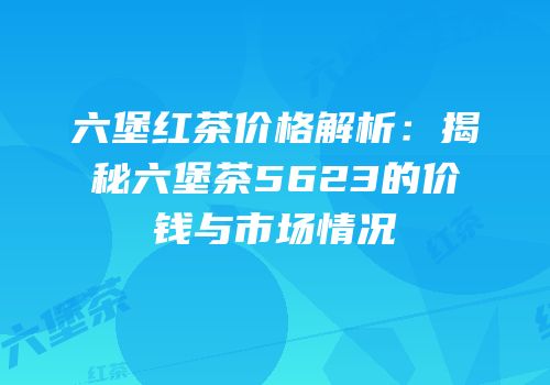 六堡红茶价格解析：揭秘六堡茶5623的价钱与市场情况