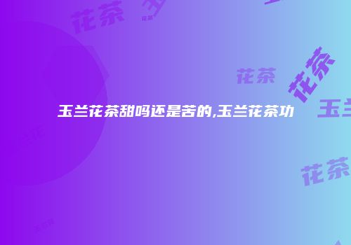 玉兰花茶甜吗还是苦的,玉兰花茶功