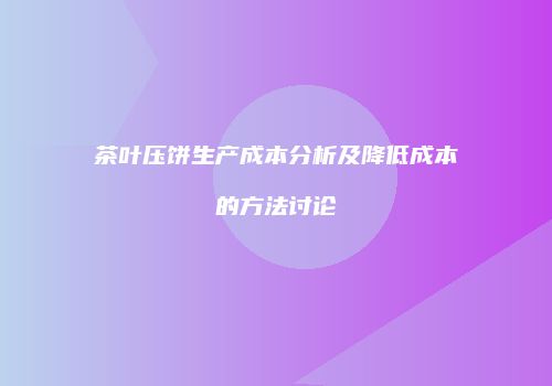 茶叶压饼生产成本分析及降低成本的方法讨论