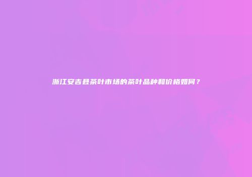 浙江安吉县茶叶市场的茶叶品种和价格如何？