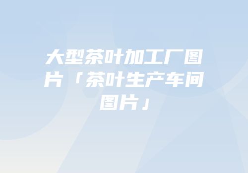 大型茶叶加工厂图片「茶叶生产车间图片」