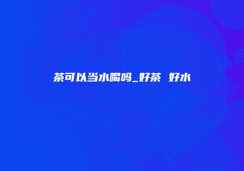 茶可以当水喝吗_好茶 好水