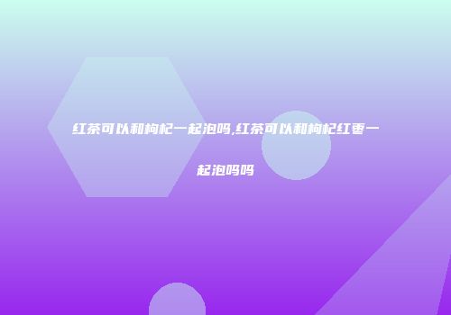 红茶可以和枸杞一起泡吗,红茶可以和枸杞红枣一起泡吗吗