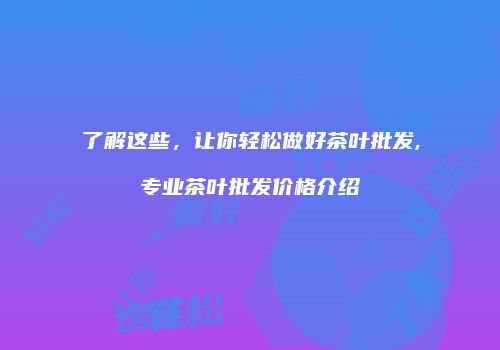 了解这些，让你轻松做好茶叶批发,专业茶叶批发价格介绍
