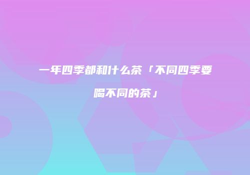 一年四季都和什么茶「不同四季要喝不同的茶」