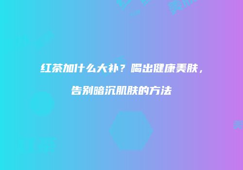 红茶加什么大补？喝出健康美肤，告别暗沉肌肤的方法