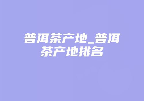 普洱茶产地_普洱茶产地排名