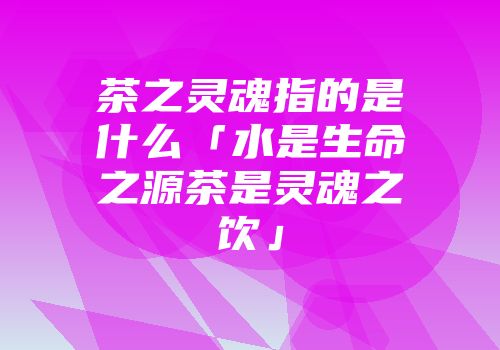 茶之灵魂指的是什么「水是生命之源茶是灵魂之饮」