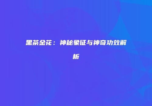 黑茶金花：神秘象征与神奇功效解析