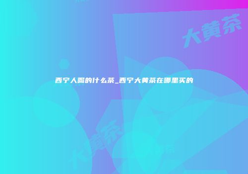 西宁人喝的什么茶_西宁大黄茶在哪里买的