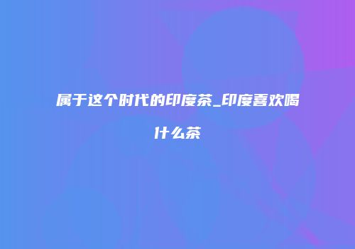 属于这个时代的印度茶_印度喜欢喝什么茶