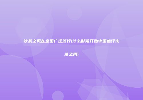 饮茶之风在全国广泛流行(什么时候开始中国盛行饮茶之风)