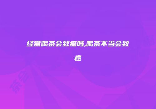 经常喝茶会致癌吗,喝茶不当会致癌