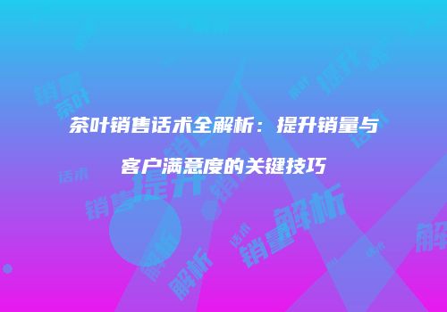 茶叶销售话术全解析：提升销量与客户满意度的关键技巧
