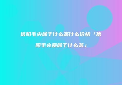 信阳毛尖属于什么茶什么价格「信阳毛尖是属于什么茶」