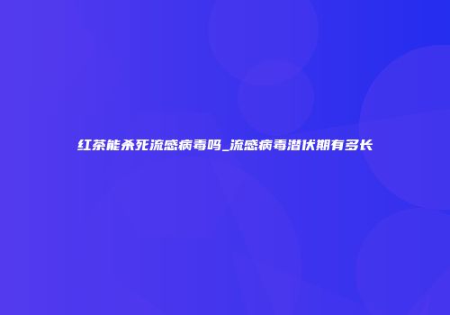 红茶能杀死流感病毒吗_流感病毒潜伏期有多长