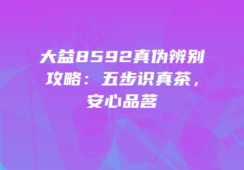 大益8592真伪辨别攻略：五步识真茶，安心品茗