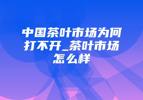 中国茶叶市场为何打不开_茶叶市场怎么样