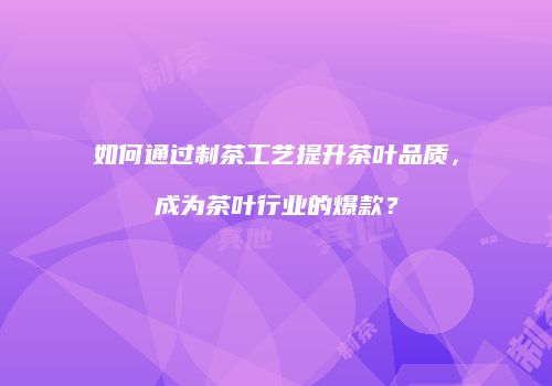 如何通过制茶工艺提升茶叶品质，成为茶叶行业的爆款？