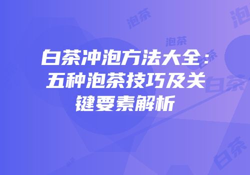 白茶冲泡方法大全：五种泡茶技巧及关键要素解析