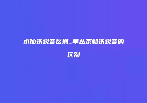 水仙铁观音区别_单丛茶和铁观音的区别
