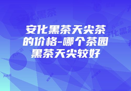 安化黑茶天尖茶的价格-哪个茶园黑茶天尖较好