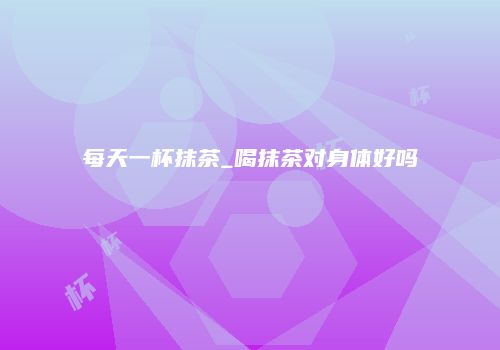 每天一杯抹茶_喝抹茶对身体好吗