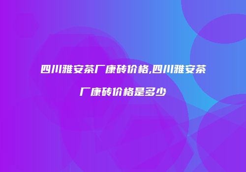 四川雅安茶厂康砖价格,四川雅安茶厂康砖价格是多少
