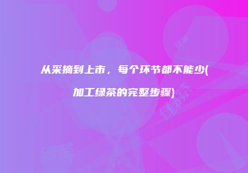从采摘到上市，每个环节都不能少(加工绿茶的完整步骤)