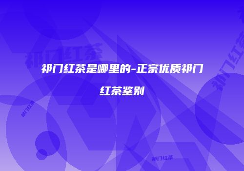 祁门红茶是哪里的-正宗优质祁门红茶鉴别